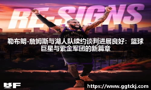 勒布朗-詹姆斯与湖人队续约谈判进展良好：篮球巨星与紫金军团的新篇章